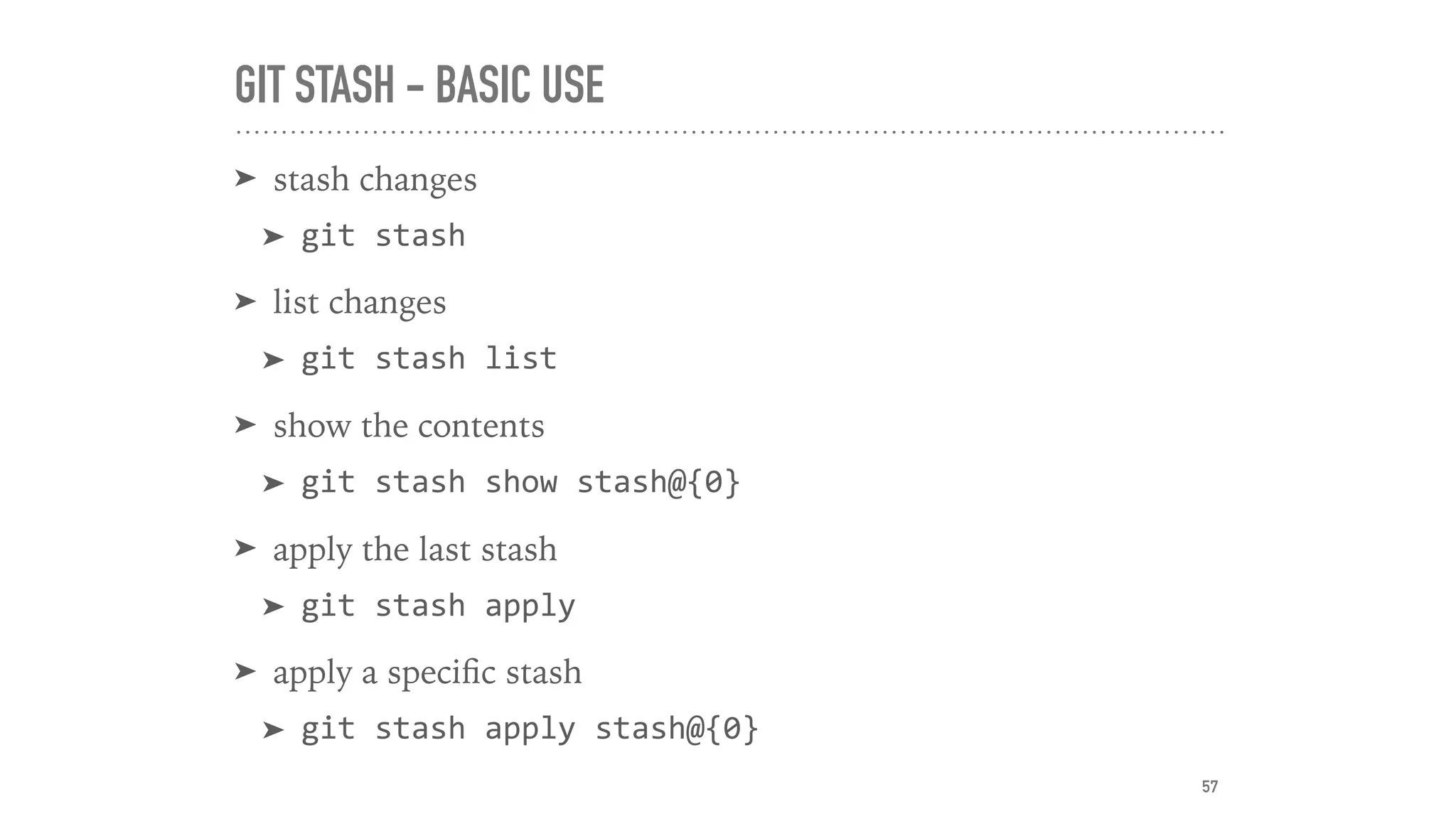 GIT STASH - BASIC USE
➤ stash changes
➤ git	stash
➤ list changes
➤ git	stash	list
➤ show the contents
➤ git	stash	show	stash@{0}
➤ apply the last stash
➤ git	stash	apply
➤ apply a speciﬁc stash
➤ git	stash	apply	stash@{0}	
57
 