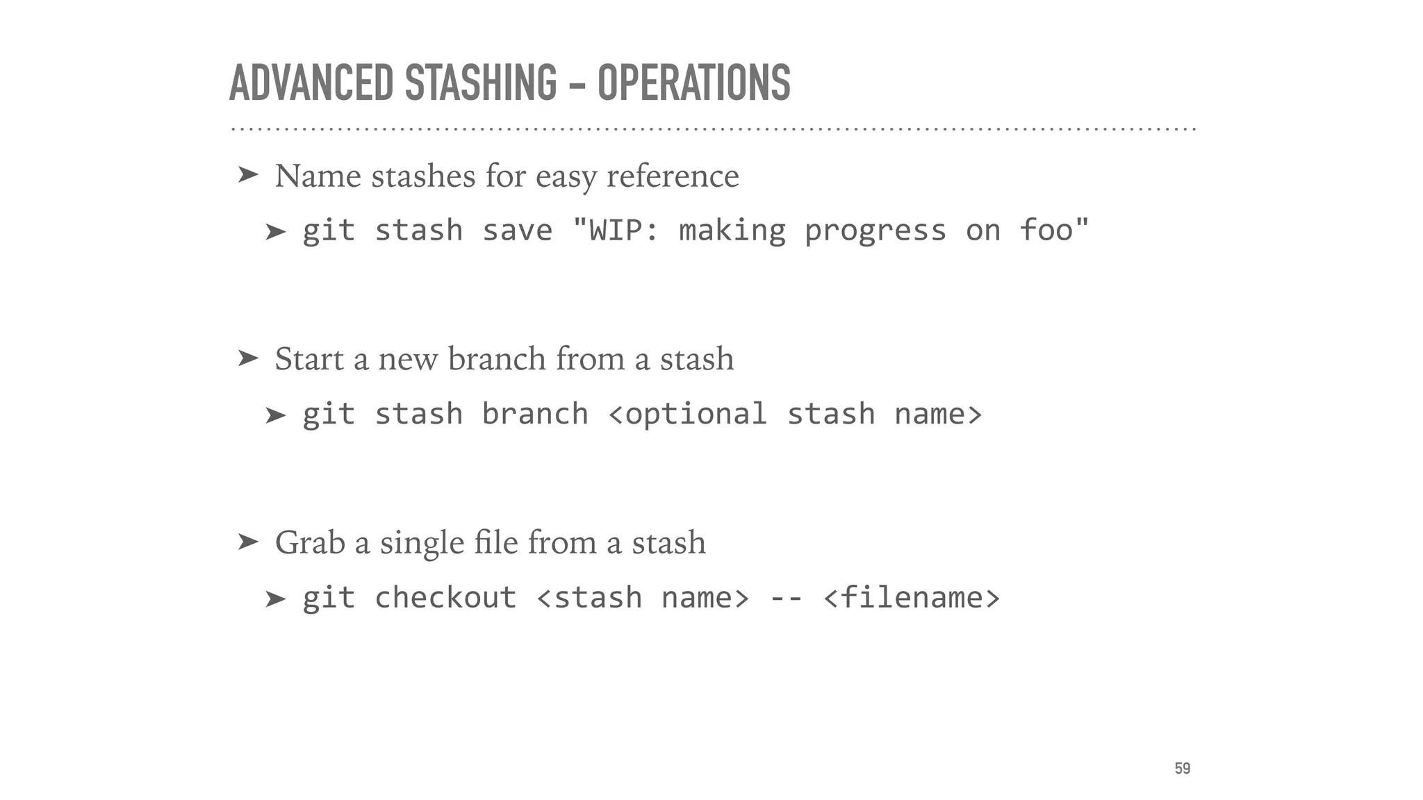 ADVANCED STASHING - OPERATIONS
➤ Name stashes for easy reference
➤ git	stash	save	"WIP:	making	progress	on	foo"	
➤ Start a new branch from a stash
➤ git	stash	branch	<optional	stash	name>	
➤ Grab a single ﬁle from a stash
➤ git	checkout	<stash	name>	--	<filename>
59
 