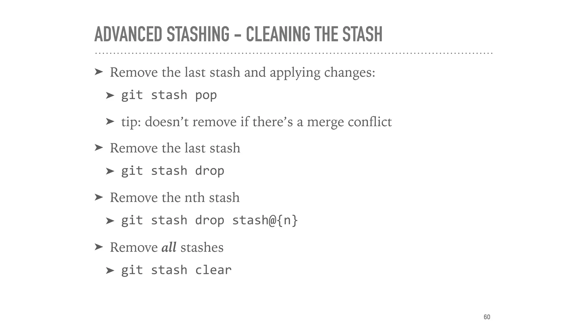 ADVANCED STASHING - CLEANING THE STASH
➤ Remove the last stash and applying changes:
➤ git	stash	pop	
➤ tip: doesn’t remove if there’s a merge conﬂict
➤ Remove the last stash
➤ git	stash	drop	
➤ Remove the nth stash
➤ git	stash	drop	stash@{n}	
➤ Remove all stashes
➤ git	stash	clear
60
 