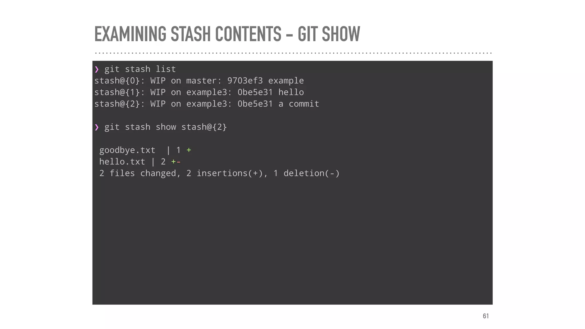 EXAMINING STASH CONTENTS - GIT SHOW
❯ git stash list
stash@{0}: WIP on master: 9703ef3 example
stash@{1}: WIP on example3: 0be5e31 hello
stash@{2}: WIP on example3: 0be5e31 a commit
❯ git stash show stash@{2}
goodbye.txt | 1 +
hello.txt | 2 +-
2 files changed, 2 insertions(+), 1 deletion(-)
61
 