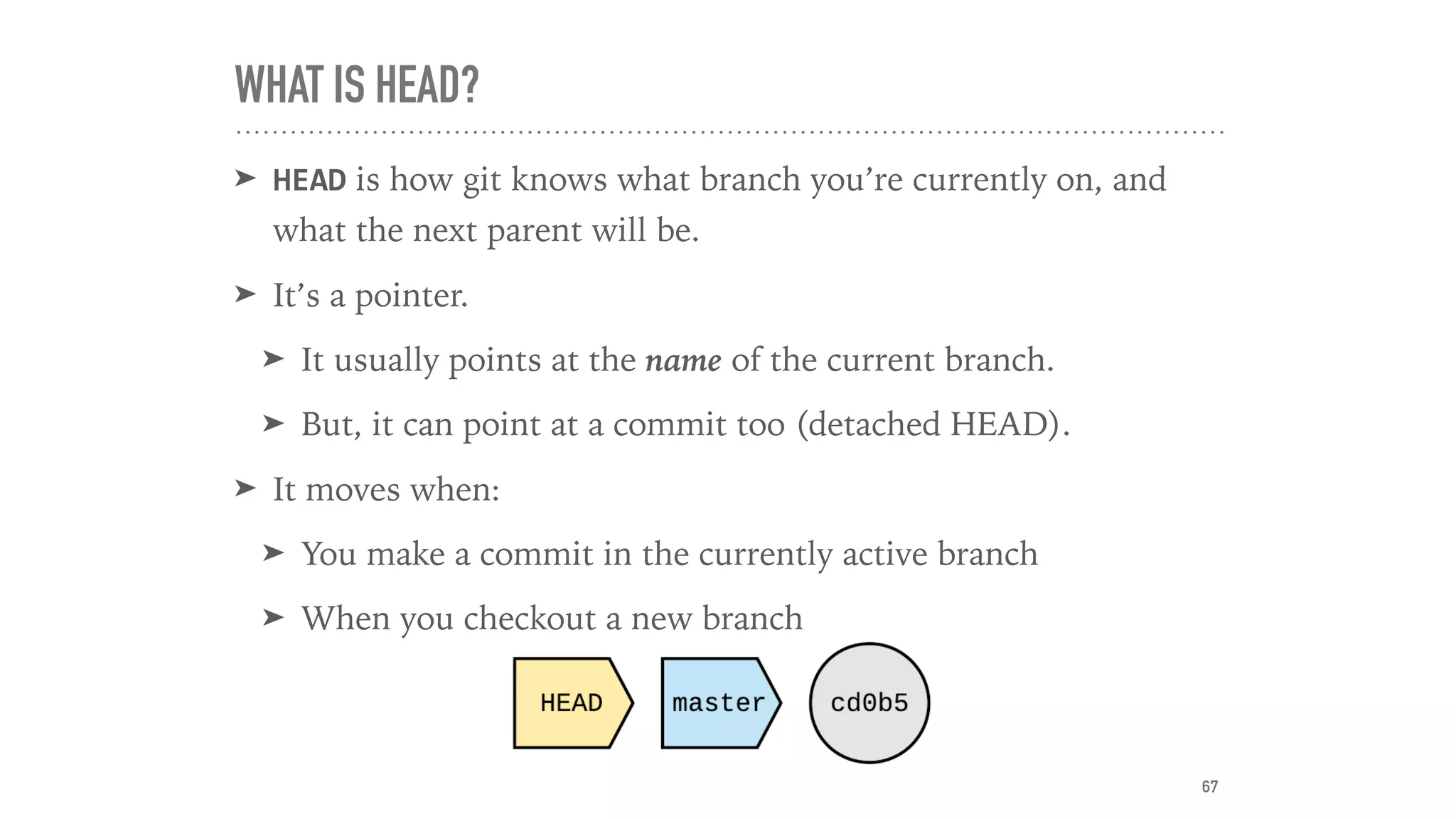 WHAT IS HEAD?
➤ HEAD is how git knows what branch you’re currently on, and
what the next parent will be.
➤ It’s a pointer.
➤ It usually points at the name of the current branch.
➤ But, it can point at a commit too (detached HEAD).
➤ It moves when:
➤ You make a commit in the currently active branch
➤ When you checkout a new branch
67
 
