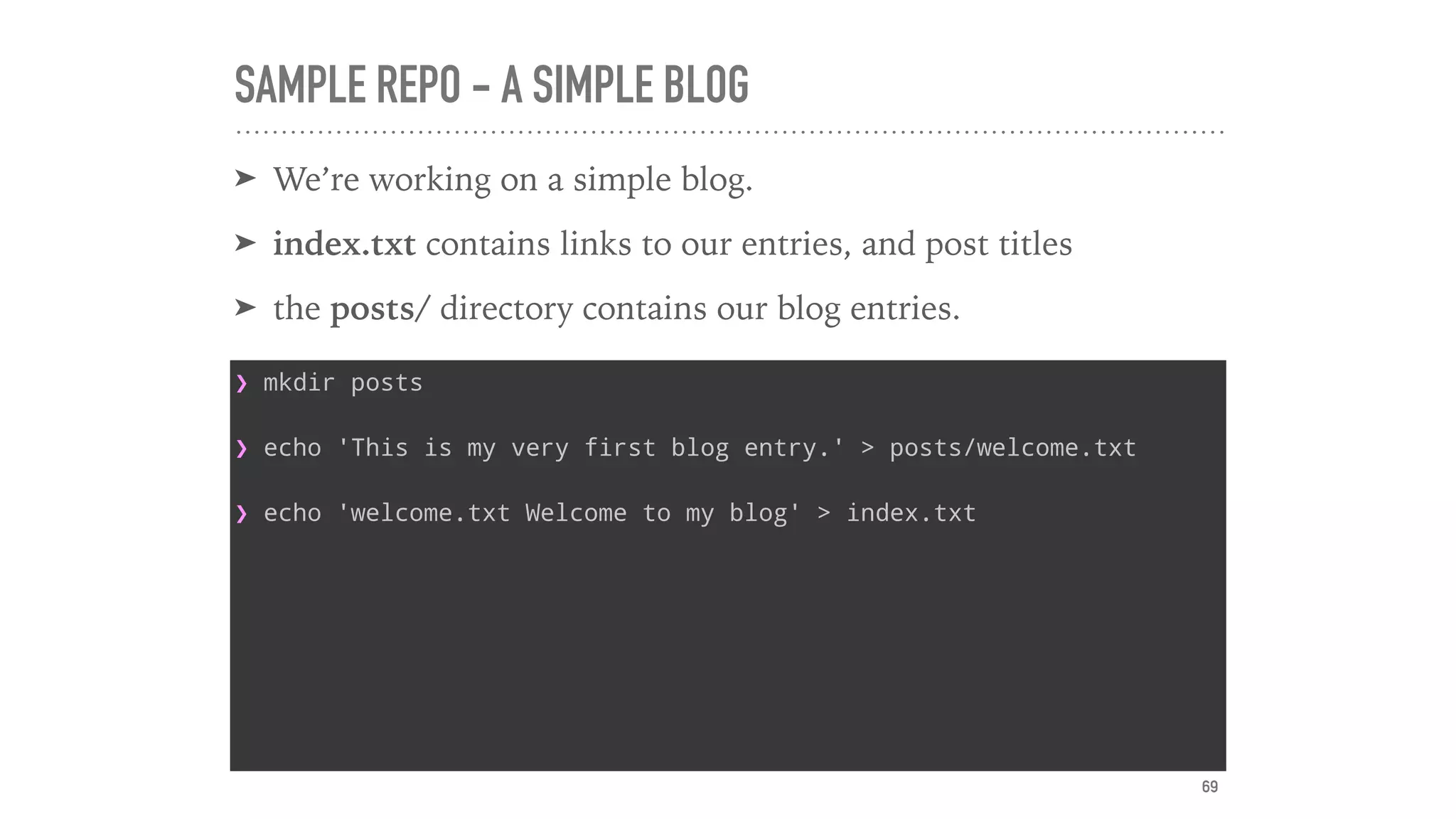 SAMPLE REPO - A SIMPLE BLOG
➤ We’re working on a simple blog.
➤ index.txt contains links to our entries, and post titles
➤ the posts/ directory contains our blog entries.
❯ mkdir posts
❯ echo 'This is my very first blog entry.' > posts/welcome.txt
❯ echo 'welcome.txt Welcome to my blog' > index.txt
69
 