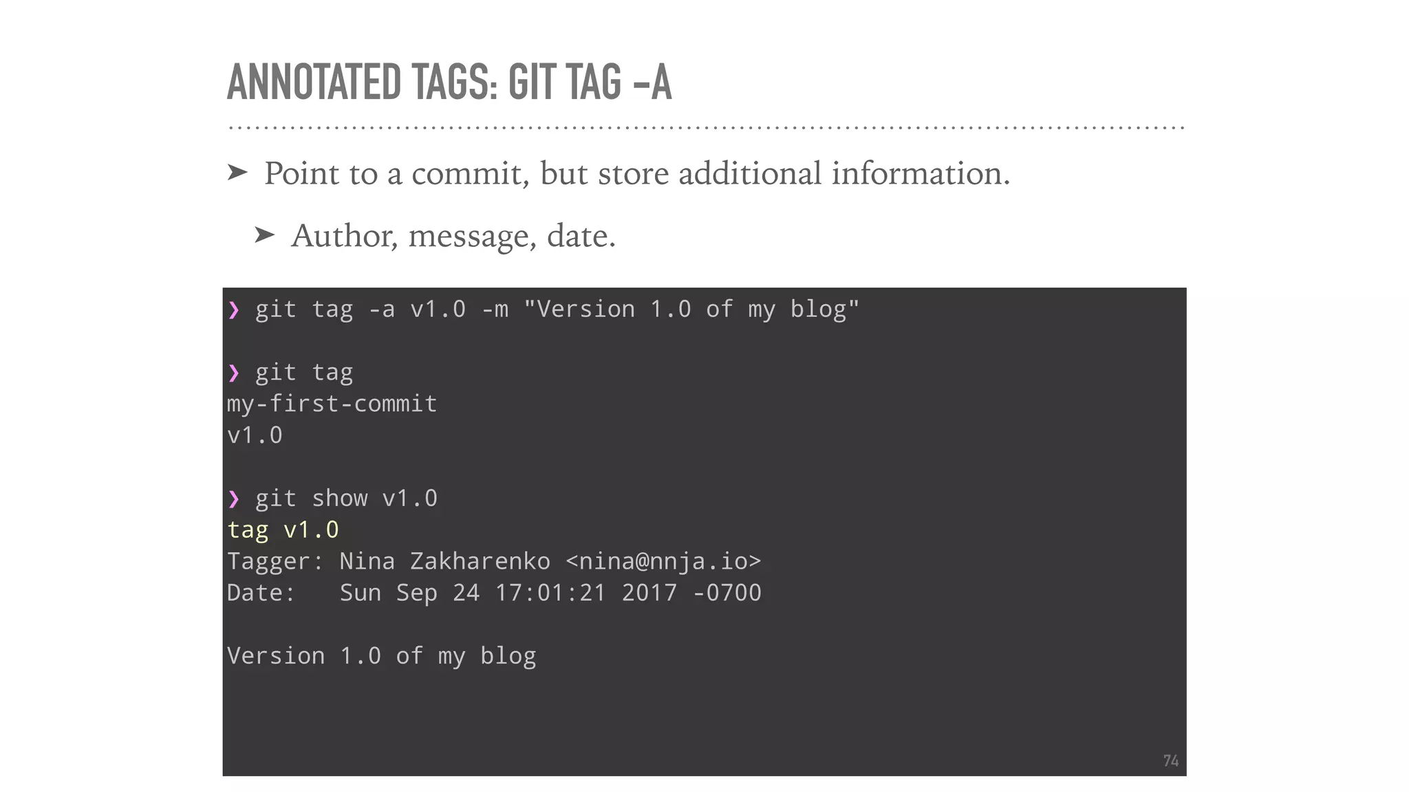 ANNOTATED TAGS: GIT TAG -A
➤ Point to a commit, but store additional information.
➤ Author, message, date.
❯ git tag -a v1.0 -m "Version 1.0 of my blog"
❯ git tag
my-first-commit
v1.0
❯ git show v1.0
tag v1.0
Tagger: Nina Zakharenko <nina@nnja.io>
Date: Sun Sep 24 17:01:21 2017 -0700
Version 1.0 of my blog
74
 