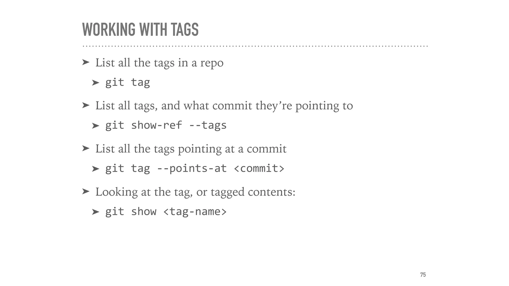 WORKING WITH TAGS
➤ List all the tags in a repo
➤ git	tag	
➤ List all tags, and what commit they’re pointing to
➤ git	show-ref	--tags	
➤ List all the tags pointing at a commit
➤ git	tag	--points-at	<commit>	
➤ Looking at the tag, or tagged contents:
➤ git	show	<tag-name>
75
 