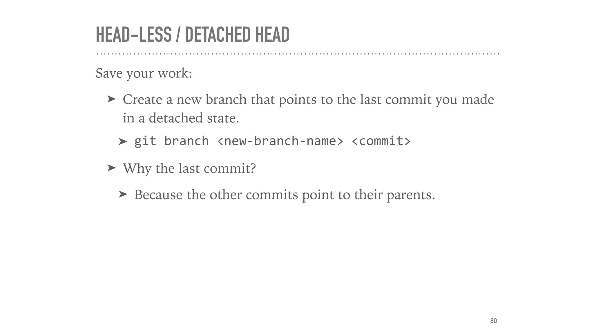 HEAD-LESS / DETACHED HEAD
Save your work:
➤ Create a new branch that points to the last commit you made
in a detached state.
➤ git	branch	<new-branch-name>	<commit>	
➤ Why the last commit?
➤ Because the other commits point to their parents.
80
 