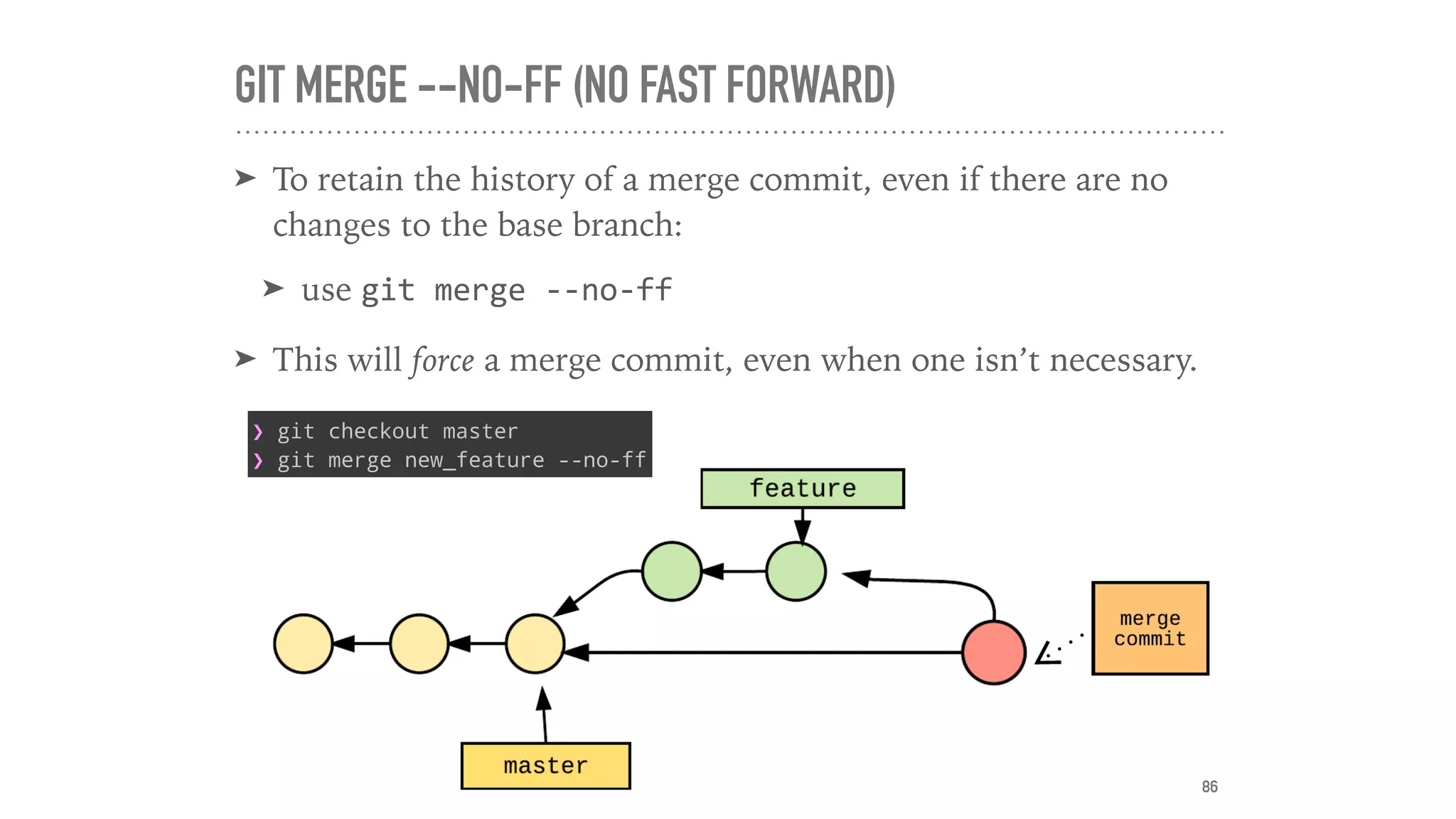 GIT MERGE --NO-FF (NO FAST FORWARD)
➤ To retain the history of a merge commit, even if there are no
changes to the base branch:
➤ use git	merge	--no-ff		
➤ This will force a merge commit, even when one isn’t necessary.
86
❯ git checkout master
❯ git merge new_feature --no-ff
 