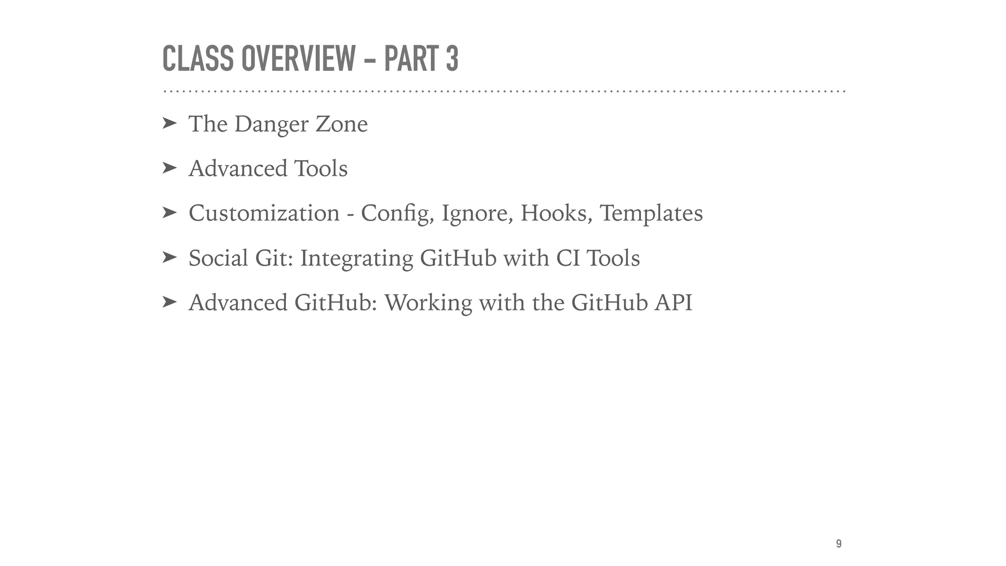 CLASS OVERVIEW - PART 3
➤ The Danger Zone
➤ Advanced Tools
➤ Customization - Conﬁg, Ignore, Hooks, Templates
➤ Social Git: Integrating GitHub with CI Tools
➤ Advanced GitHub: Working with the GitHub API
9
 