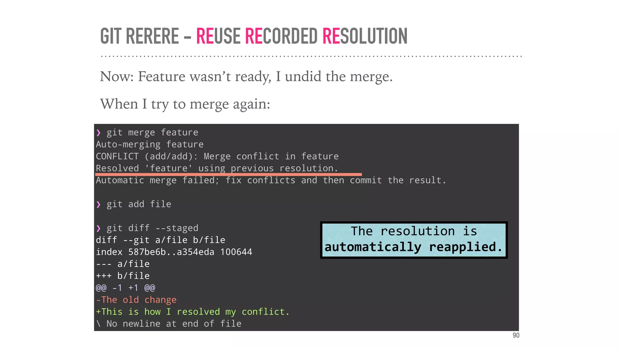 GIT RERERE - REUSE RECORDED RESOLUTION
Now: Feature wasn’t ready, I undid the merge.
When I try to merge again:
❯ git merge feature
Auto-merging feature
CONFLICT (add/add): Merge conflict in feature
Resolved 'feature' using previous resolution.
Automatic merge failed; fix conflicts and then commit the result.
❯ git add file
❯ git diff --staged
diff --git a/file b/file
index 587be6b..a354eda 100644
--- a/file
+++ b/file
@@ -1 +1 @@
-The old change
+This is how I resolved my conflict.
 No newline at end of file
The	resolution	is	
automatically	reapplied.
90
 