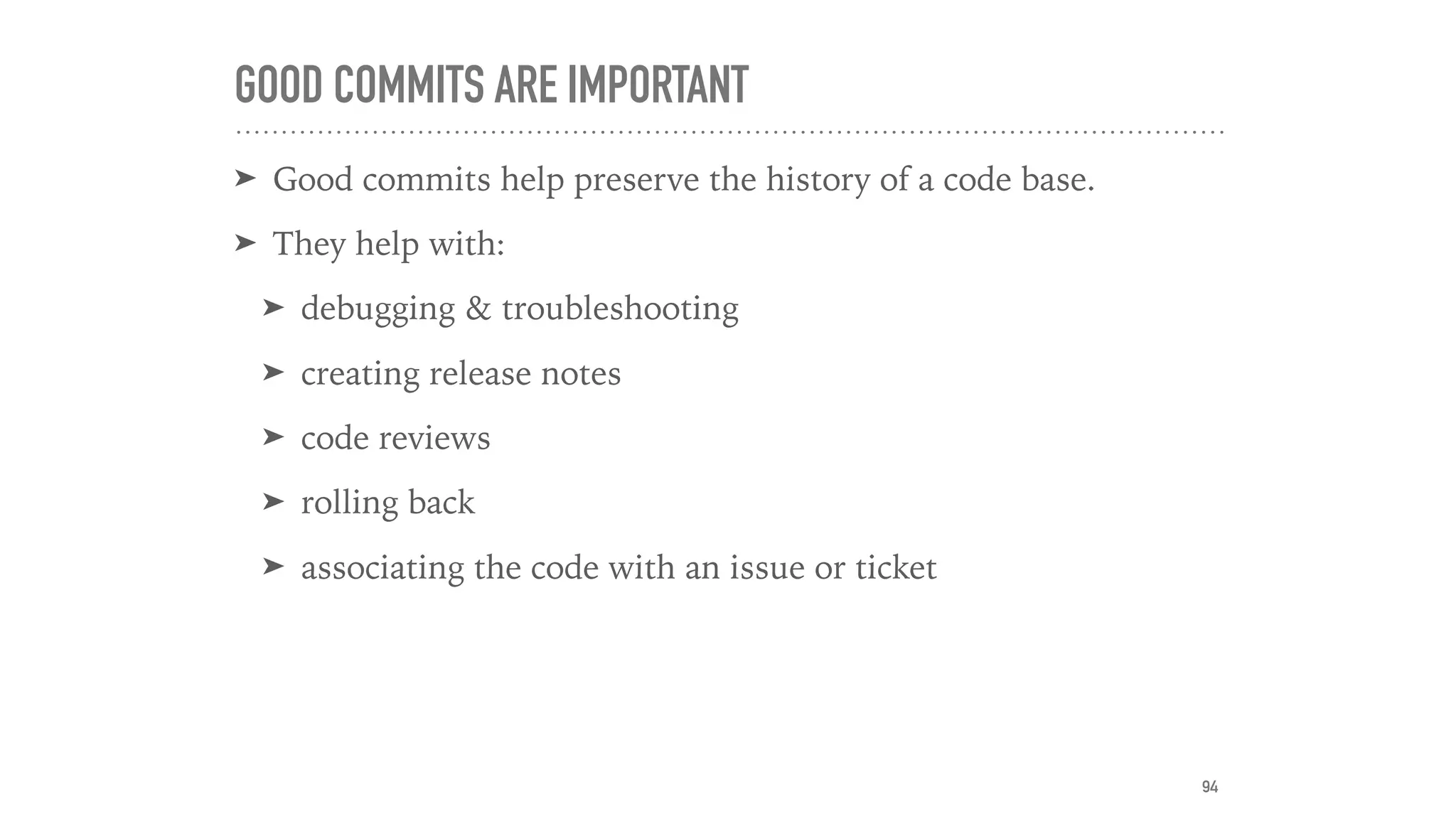 GOOD COMMITS ARE IMPORTANT
➤ Good commits help preserve the history of a code base.
➤ They help with:
➤ debugging & troubleshooting
➤ creating release notes
➤ code reviews
➤ rolling back
➤ associating the code with an issue or ticket
94
 