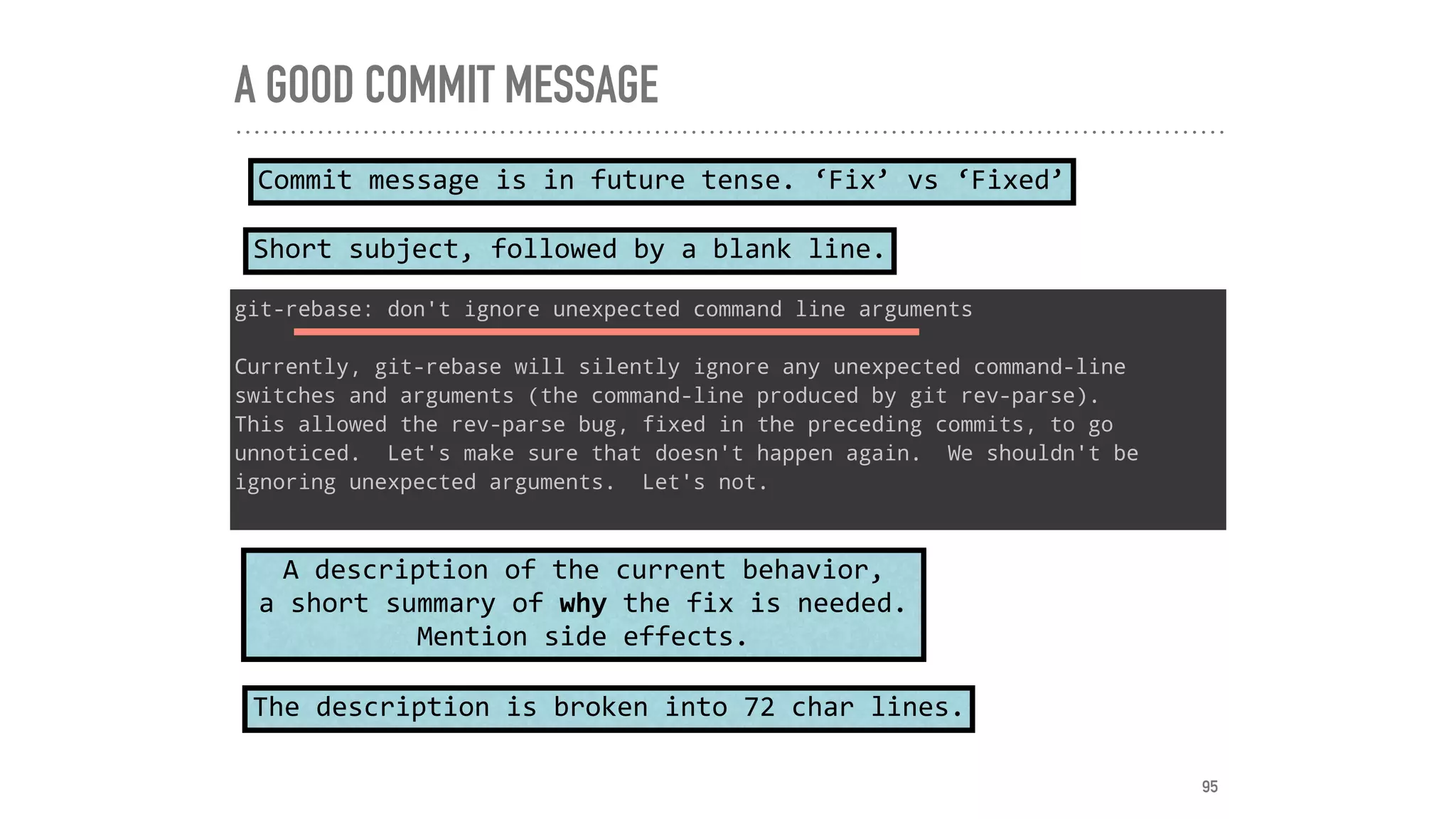 A GOOD COMMIT MESSAGE
git-rebase: don't ignore unexpected command line arguments
Currently, git-rebase will silently ignore any unexpected command-line
switches and arguments (the command-line produced by git rev-parse).
This allowed the rev-parse bug, fixed in the preceding commits, to go
unnoticed. Let's make sure that doesn't happen again. We shouldn't be
ignoring unexpected arguments. Let's not.
Short	subject,	followed	by	a	blank	line.
Commit	message	is	in	future	tense.	‘Fix’	vs	‘Fixed’
A	description	of	the	current	behavior,	
a	short	summary	of	why	the	fix	is	needed.	
Mention	side	effects.
The	description	is	broken	into	72	char	lines.
95
 