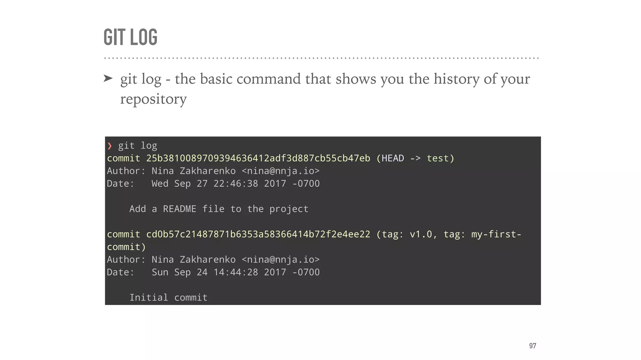 GIT LOG
➤ git log - the basic command that shows you the history of your
repository
❯ git log
commit 25b3810089709394636412adf3d887cb55cb47eb (HEAD -> test)
Author: Nina Zakharenko <nina@nnja.io>
Date: Wed Sep 27 22:46:38 2017 -0700
Add a README file to the project
commit cd0b57c21487871b6353a58366414b72f2e4ee22 (tag: v1.0, tag: my-first-
commit)
Author: Nina Zakharenko <nina@nnja.io>
Date: Sun Sep 24 14:44:28 2017 -0700
Initial commit
97
 