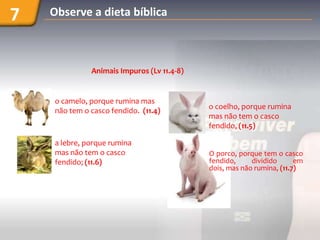 7   Observe a dieta bíblica



              Animais Impuros (Lv 11.4-8)


    o camelo, porque rumina mas
                                            o coelho, porque rumina
    não tem o casco fendido. (11.4)
                                            mas não tem o casco
                                            fendido, (11.5)

    a lebre, porque rumina
    mas não tem o casco                     O porco, porque tem o casco
    fendido; (11.6)                         fendido,     dividido      em
                                            dois, mas não rumina, (11.7)
 
