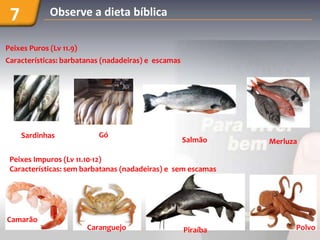 7           Observe a dieta bíblica

Peixes Puros (Lv 11.9)
Características: barbatanas (nadadeiras) e escamas




     Sardinhas              Gó
                                                     Salmão    Merluza

 Peixes Impuros (Lv 11.10-12)
 Características: sem barbatanas (nadadeiras) e sem escamas




Camarão
                         Caranguejo                  Piraíba         Polvo
 