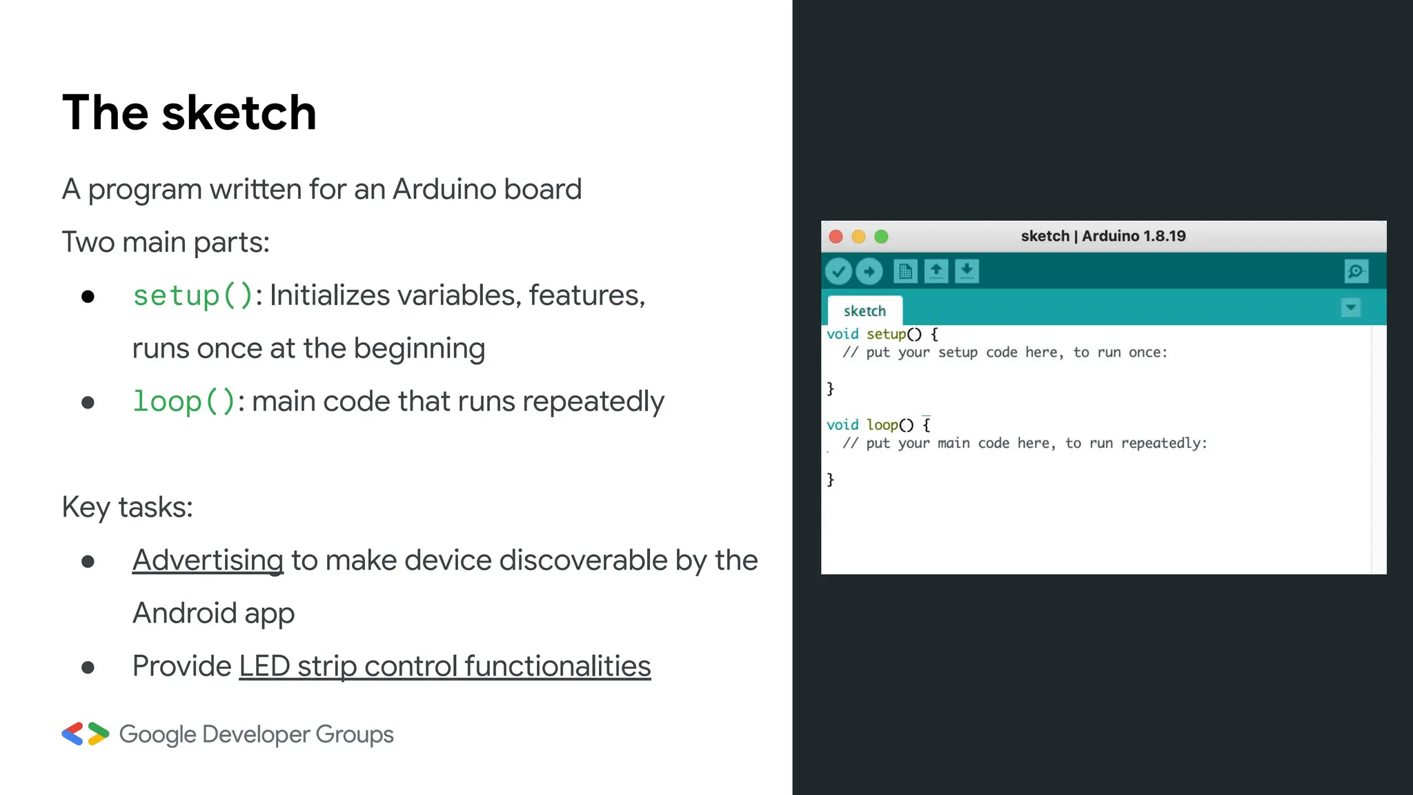 The sketch
A program written for an Arduino board
Two main parts:
● setup(): Initializes variables, features,
runs once at the beginning
● loop(): main code that runs repeatedly
Key tasks:
● Advertising to make device discoverable by the
Android app
● Provide LED strip control functionalities
 