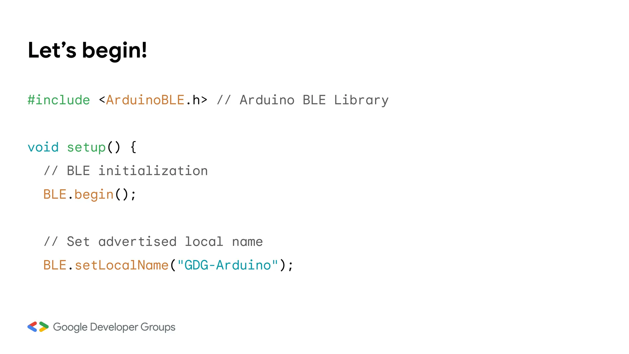 Let’s begin!
#include <ArduinoBLE.h> // Arduino BLE Library
void setup() {
// BLE initialization
BLE.begin();
// Set advertised local name
BLE.setLocalName("GDG-Arduino");
 