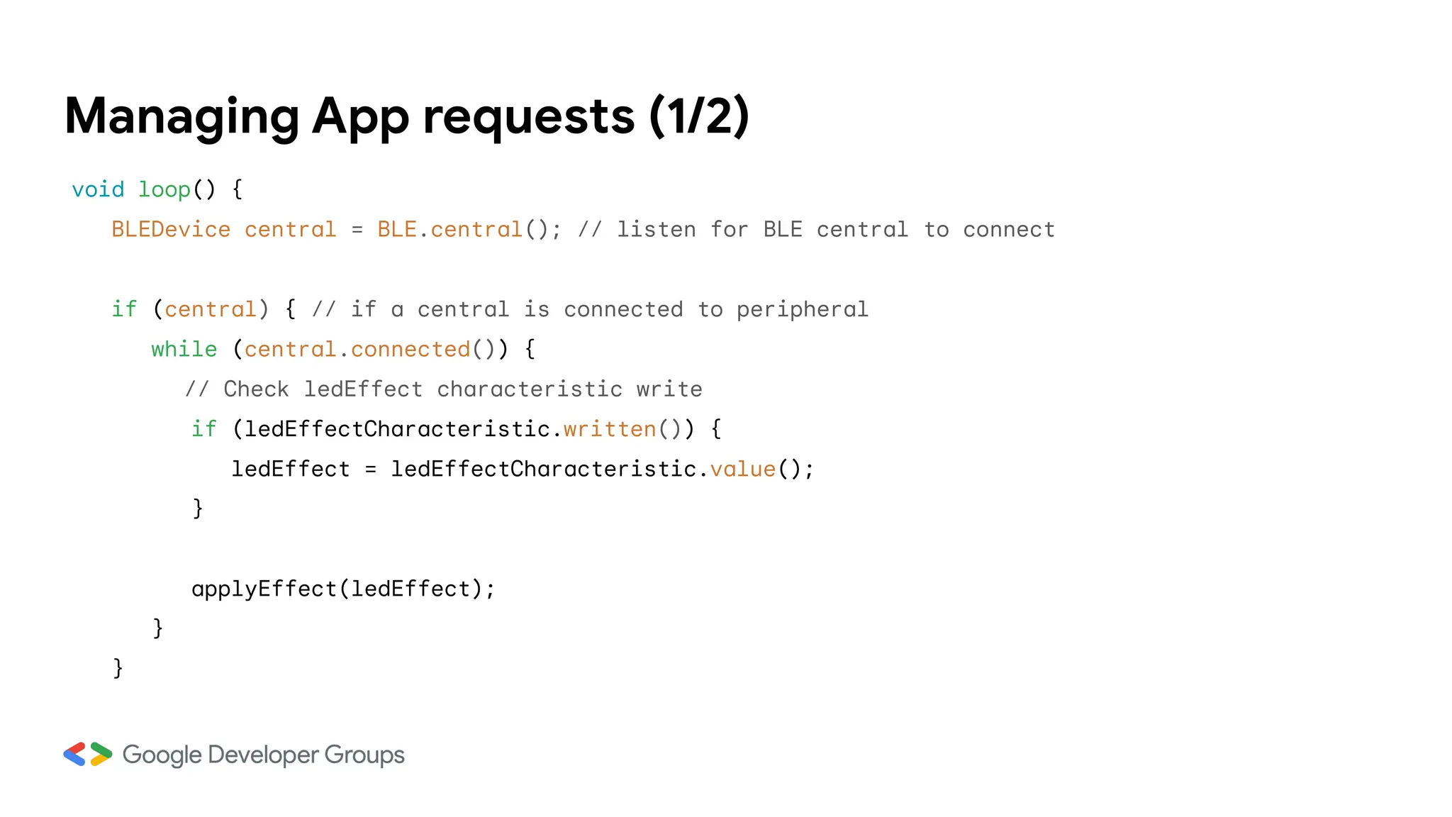Managing App requests (1/2)
void loop() {
BLEDevice central = BLE.central(); // listen for BLE central to connect
if (central) { // if a central is connected to peripheral
while (central.connected()) {
// Check ledEffect characteristic write
if (ledEffectCharacteristic.written()) {
ledEffect = ledEffectCharacteristic.value();
}
applyEffect(ledEffect);
}
}
 