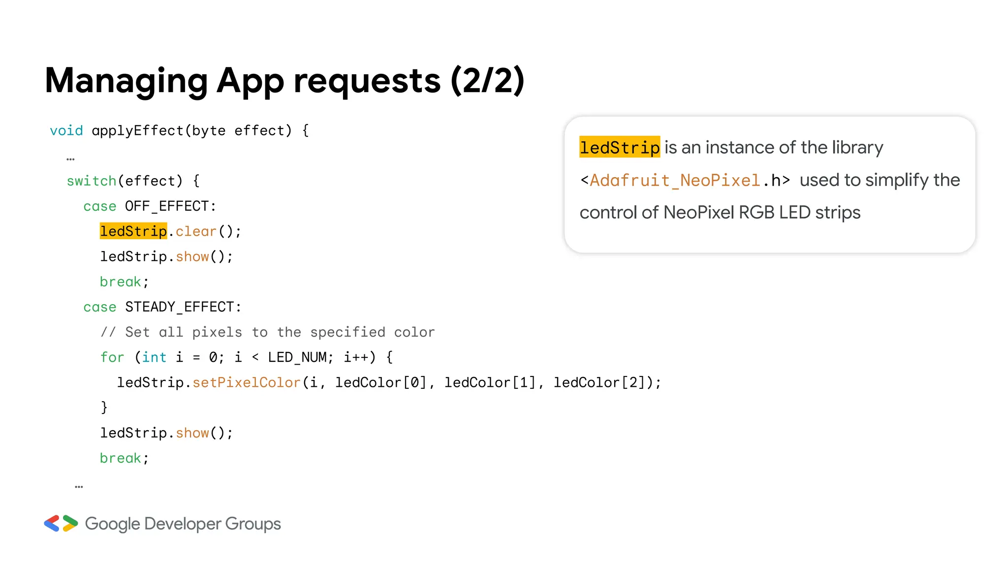 ledStrip is an instance of the library
<Adafruit_NeoPixel.h> used to simplify the
control of NeoPixel RGB LED strips
Managing App requests (2/2)
void applyEffect(byte effect) {
…
switch(effect) {
case OFF_EFFECT:
ledStrip.clear();
ledStrip.show();
break;
case STEADY_EFFECT:
// Set all pixels to the specified color
for (int i = 0; i < LED_NUM; i++) {
ledStrip.setPixelColor(i, ledColor[0], ledColor[1], ledColor[2]);
}
ledStrip.show();
break;
…
 