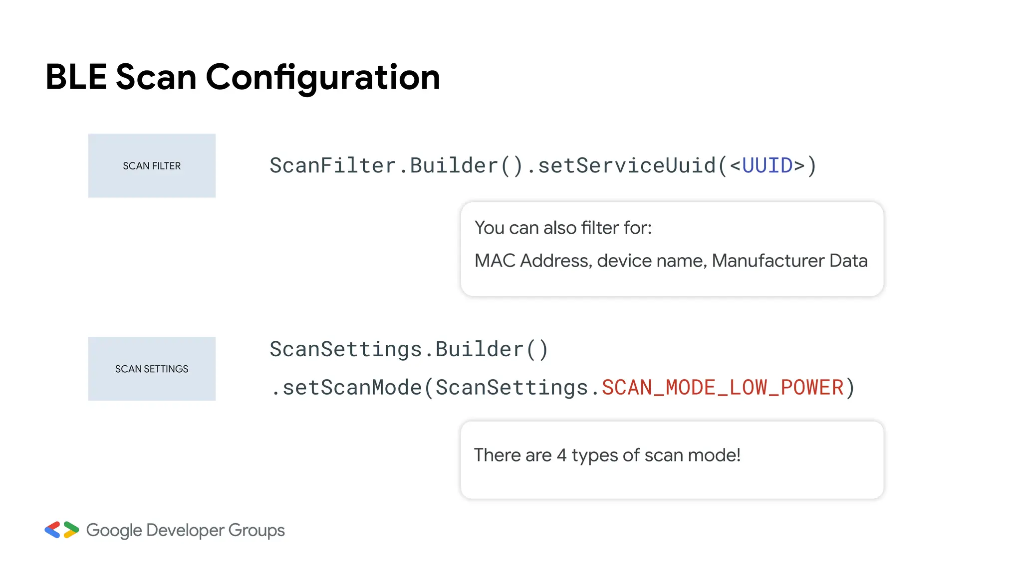 BLE Scan Configuration
SCAN SETTINGS
SCAN FILTER ScanFilter.Builder().setServiceUuid(<UUID>)
ScanSettings.Builder()
.setScanMode(ScanSettings.SCAN_MODE_LOW_POWER)
You can also filter for:
MAC Address, device name, Manufacturer Data
There are 4 types of scan mode!
 