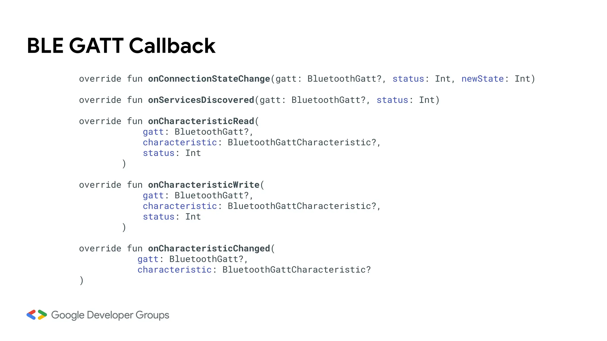 BLE GATT Callback
override fun onConnectionStateChange(gatt: BluetoothGatt?, status: Int, newState: Int)
override fun onServicesDiscovered(gatt: BluetoothGatt?, status: Int)
override fun onCharacteristicRead(
gatt: BluetoothGatt?,
characteristic: BluetoothGattCharacteristic?,
status: Int
)
override fun onCharacteristicWrite(
gatt: BluetoothGatt?,
characteristic: BluetoothGattCharacteristic?,
status: Int
)
override fun onCharacteristicChanged(
gatt: BluetoothGatt?,
characteristic: BluetoothGattCharacteristic?
)
 