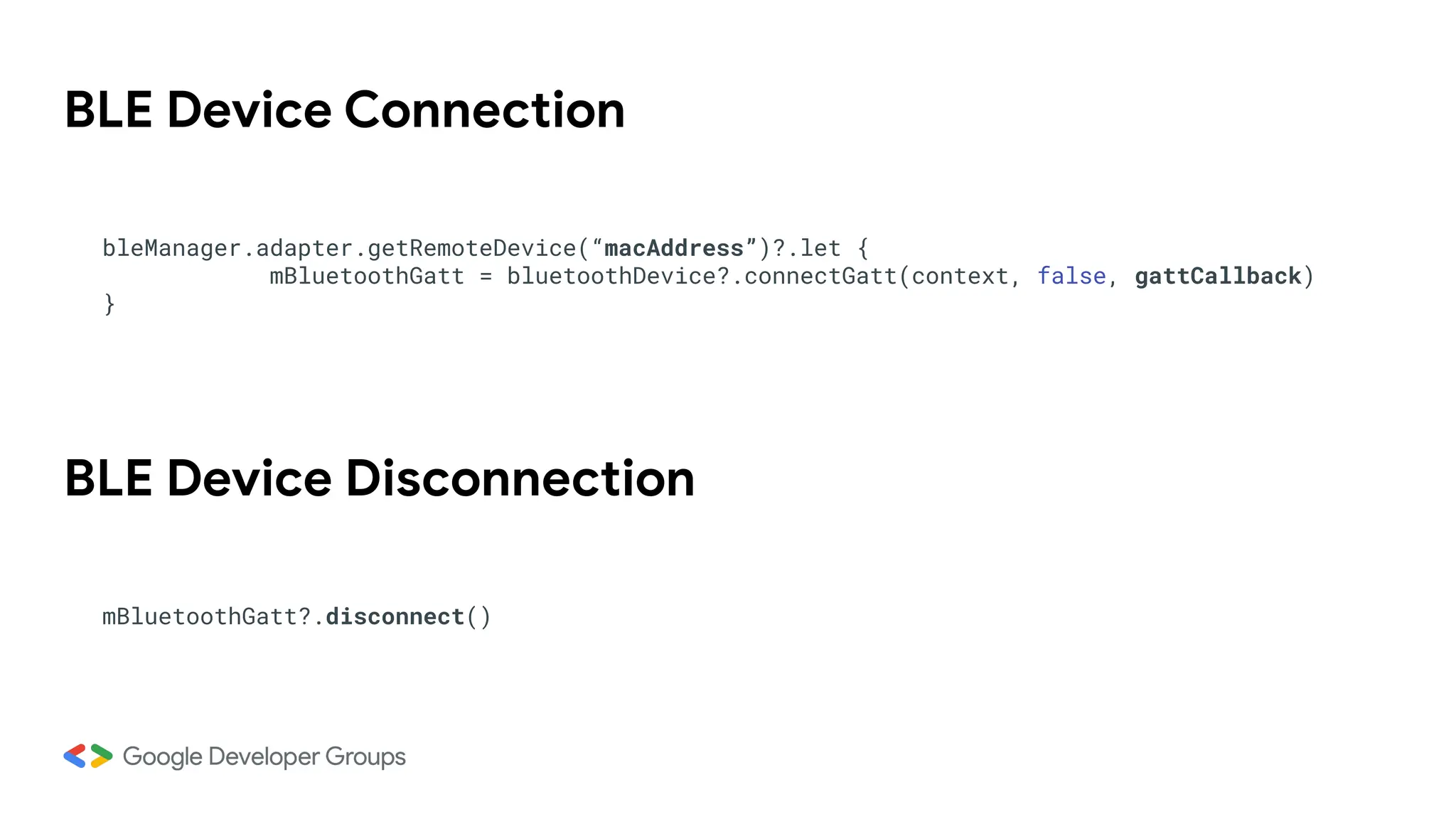 BLE Device Connection
bleManager.adapter.getRemoteDevice(“macAddress”)?.let {
mBluetoothGatt = bluetoothDevice?.connectGatt(context, false, gattCallback)
}
BLE Device Disconnection
mBluetoothGatt?.disconnect()
 