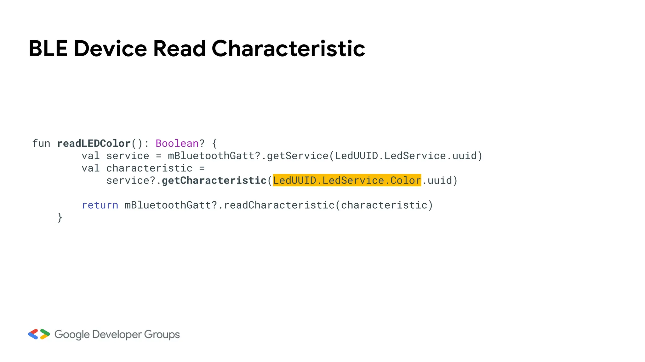 BLE Device Read Characteristic
fun readLEDColor(): Boolean? {
val service = mBluetoothGatt?.getService(LedUUID.LedService.uuid)
val characteristic =
service?.getCharacteristic(LedUUID.LedService.Color.uuid)
return mBluetoothGatt?.readCharacteristic(characteristic)
}
 