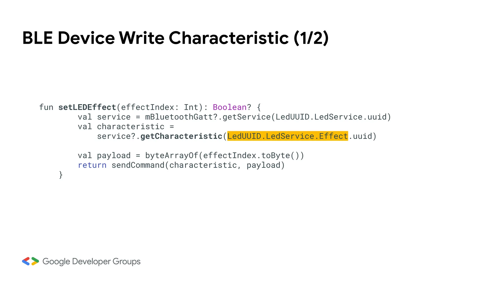 BLE Device Write Characteristic (1/2)
fun setLEDEffect(effectIndex: Int): Boolean? {
val service = mBluetoothGatt?.getService(LedUUID.LedService.uuid)
val characteristic =
service?.getCharacteristic(LedUUID.LedService.Effect.uuid)
val payload = byteArrayOf(effectIndex.toByte())
return sendCommand(characteristic, payload)
}
 
