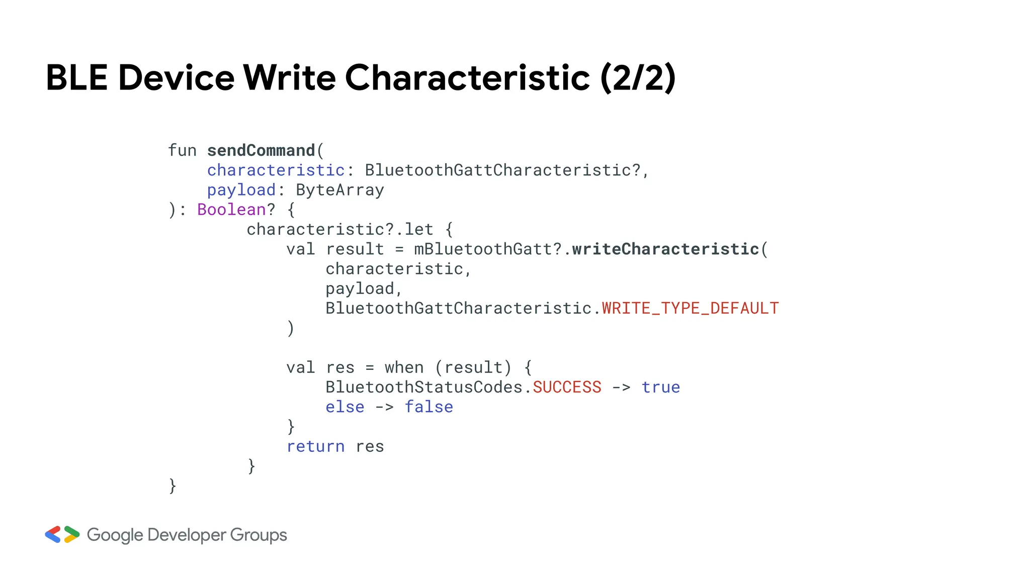 BLE Device Write Characteristic (2/2)
fun sendCommand(
characteristic: BluetoothGattCharacteristic?,
payload: ByteArray
): Boolean? {
characteristic?.let {
val result = mBluetoothGatt?.writeCharacteristic(
characteristic,
payload,
BluetoothGattCharacteristic.WRITE_TYPE_DEFAULT
)
val res = when (result) {
BluetoothStatusCodes.SUCCESS -> true
else -> false
}
return res
}
}
 