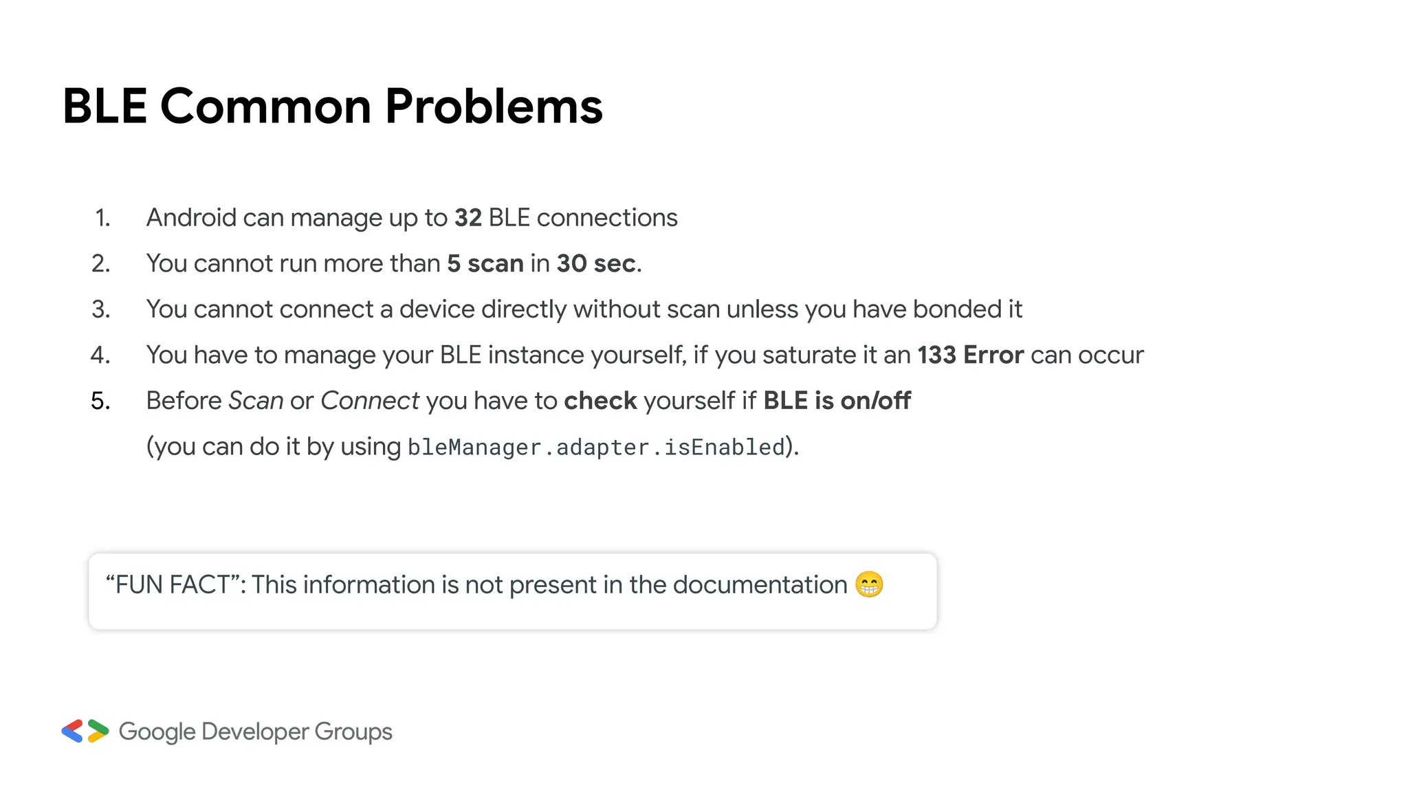 BLE Common Problems
1. Android can manage up to 32 BLE connections
2. You cannot run more than 5 scan in 30 sec.
3. You cannot connect a device directly without scan unless you have bonded it
4. You have to manage your BLE instance yourself, if you saturate it an 133 Error can occur
5. Before Scan or Connect you have to check yourself if BLE is on/off
(you can do it by using bleManager.adapter.isEnabled).
“FUN FACT”: This information is not present in the documentation 😁
 