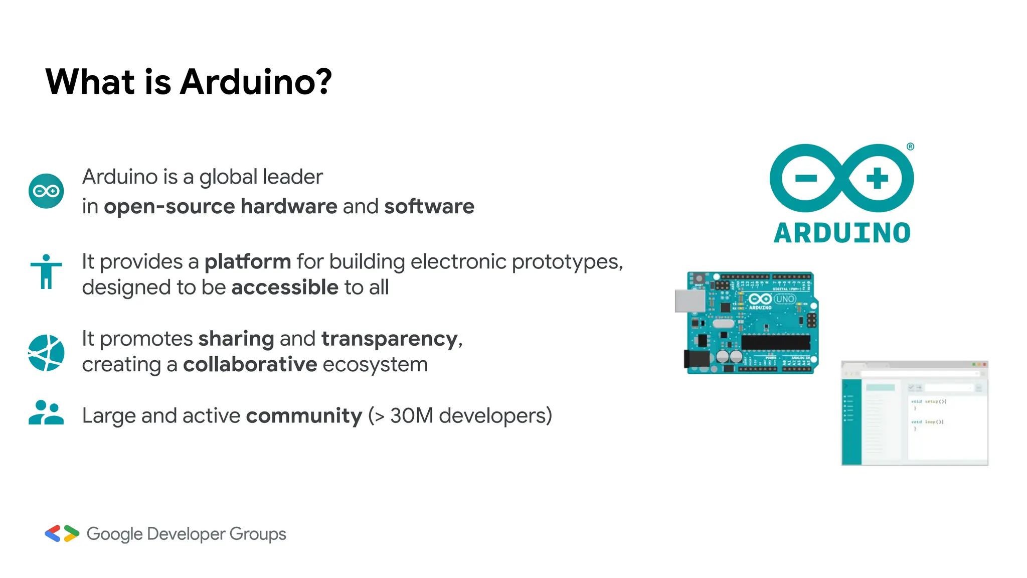 What is Arduino?
Arduino is a global leader
in open-source hardware and software
It provides a platform for building electronic prototypes,
designed to be accessible to all
It promotes sharing and transparency,
creating a collaborative ecosystem
Large and active community (> 30M developers)
 