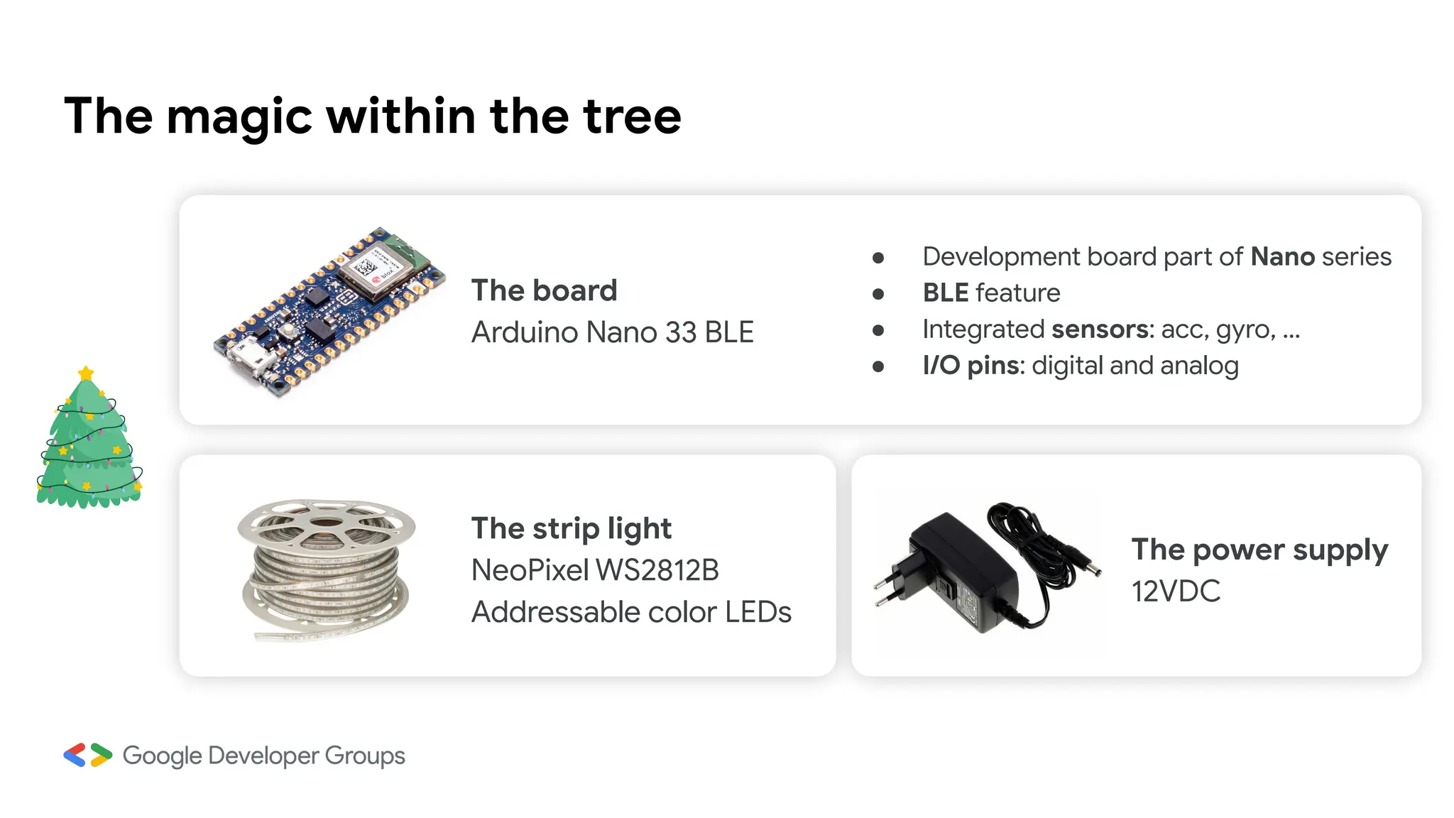The magic within the tree
The board
Arduino Nano 33 BLE
The strip light
NeoPixel WS2812B
Addressable color LEDs
The power supply
12VDC
● Development board part of Nano series
● BLE feature
● Integrated sensors: acc, gyro, …
● I/O pins: digital and analog
 