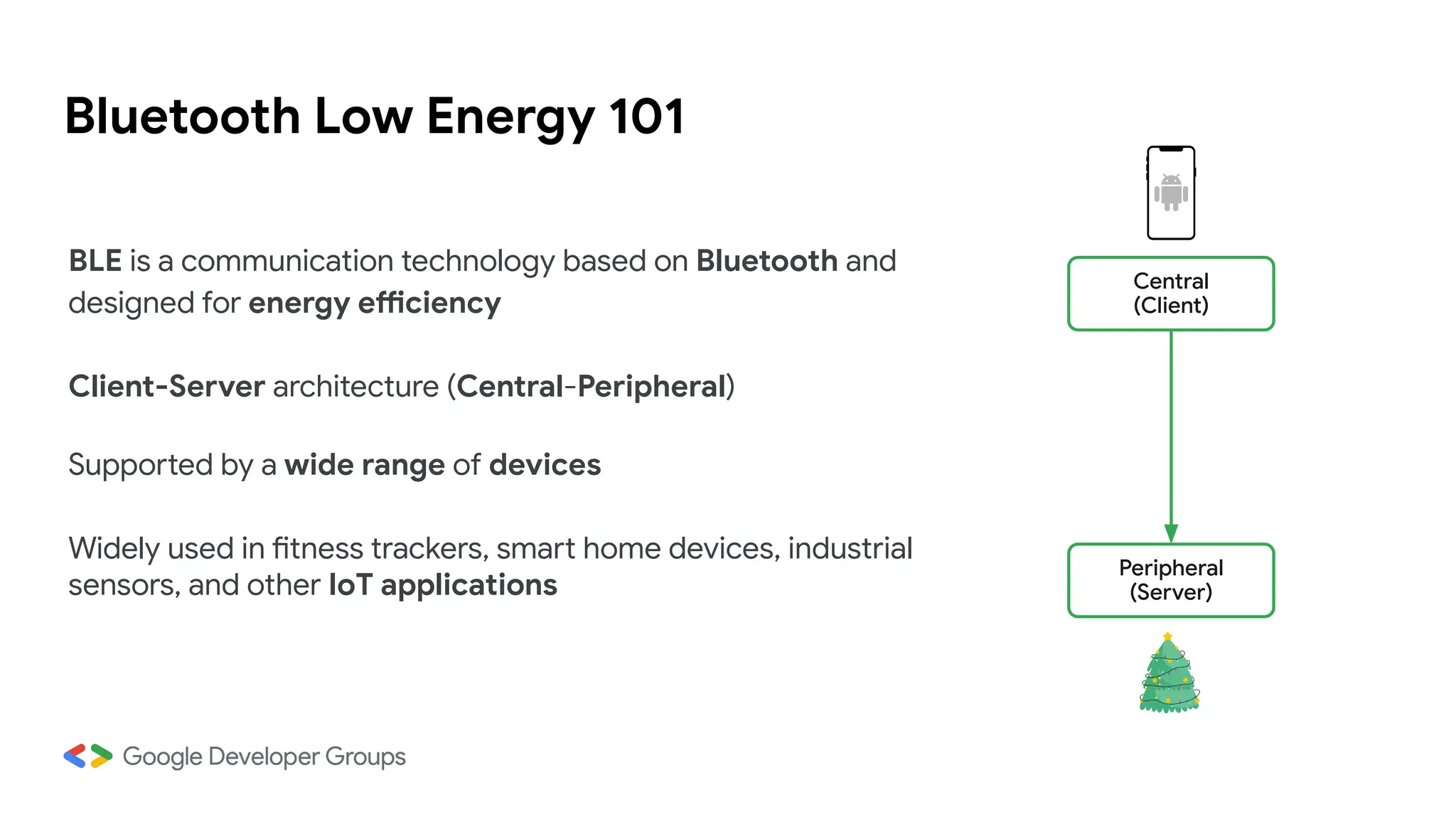 Bluetooth Low Energy 101
BLE is a communication technology based on Bluetooth and
designed for energy efficiency
Client-Server architecture (Central-Peripheral)
Supported by a wide range of devices
Widely used in fitness trackers, smart home devices, industrial
sensors, and other IoT applications
Central
(Client)
Peripheral
(Server)
 