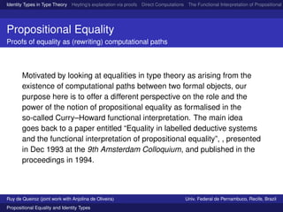 Identity Types in Type Theory Heyting’s explanation via proofs Direct Computations The Functional Interpretation of Propositional E
Propositional Equality
Proofs of equality as (rewriting) computational paths
Motivated by looking at equalities in type theory as arising from the
existence of computational paths between two formal objects, our
purpose here is to offer a different perspective on the role and the
power of the notion of propositional equality as formalised in the
so-called Curry–Howard functional interpretation. The main idea
goes back to a paper entitled “Equality in labelled deductive systems
and the functional interpretation of propositional equality”, , presented
in Dec 1993 at the 9th Amsterdam Colloquium, and published in the
proceedings in 1994.
Ruy de Queiroz (joint work with Anjolina de Oliveira) Univ. Federal de Pernambuco, Recife, Brazil
Propositional Equality and Identity Types
 