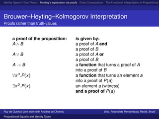 Identity Types in Type Theory Heyting’s explanation via proofs Direct Computations The Functional Interpretation of Propositional E
Brouwer–Heyting–Kolmogorov Interpretation
Proofs rather than truth-values
a proof of the proposition: is given by:
A ∧ B a proof of A and
a proof of B
A ∨ B a proof of A or
a proof of B
A → B a function that turns a proof of A
into a proof of B
∀xD
.P(x) a function that turns an element a
into a proof of P(a)
∃xD
.P(x) an element a (witness)
and a proof of P(a)
Ruy de Queiroz (joint work with Anjolina de Oliveira) Univ. Federal de Pernambuco, Recife, Brazil
Propositional Equality and Identity Types
 