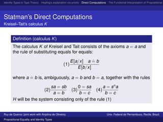 Identity Types in Type Theory Heyting’s explanation via proofs Direct Computations The Functional Interpretation of Propositional E
Statman’s Direct Computations
Kreisel–Tait’s calculus K
Deﬁnition (calculus K)
The calculus K of Kreisel and Tait consists of the axioms a = a and
the rule of substituting equals for equals:
(1)
E[a/x] a
.
= b
E[b/x]
where a
.
= b is, ambiguously, a = b and b = a, together with the rules
(2)
sa = sb
a = b
(3)
0 = sa
b = c
(4)
a = sn
a
b = c
H will be the system consisting only of the rule (1)
Ruy de Queiroz (joint work with Anjolina de Oliveira) Univ. Federal de Pernambuco, Recife, Brazil
Propositional Equality and Identity Types
 