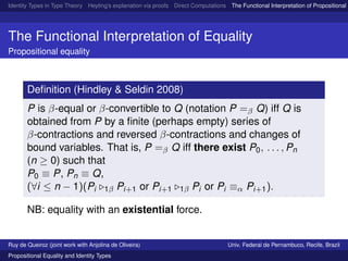Identity Types in Type Theory Heyting’s explanation via proofs Direct Computations The Functional Interpretation of Propositional E
The Functional Interpretation of Equality
Propositional equality
Deﬁnition (Hindley & Seldin 2008)
P is β-equal or β-convertible to Q (notation P =β Q) iff Q is
obtained from P by a ﬁnite (perhaps empty) series of
β-contractions and reversed β-contractions and changes of
bound variables. That is, P =β Q iff there exist P0, . . . , Pn
(n ≥ 0) such that
P0 ≡ P, Pn ≡ Q,
(∀i ≤ n − 1)(Pi 1β Pi+1 or Pi+1 1β Pi or Pi ≡α Pi+1).
NB: equality with an existential force.
Ruy de Queiroz (joint work with Anjolina de Oliveira) Univ. Federal de Pernambuco, Recife, Brazil
Propositional Equality and Identity Types
 