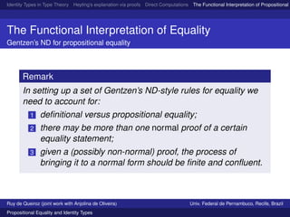 Identity Types in Type Theory Heyting’s explanation via proofs Direct Computations The Functional Interpretation of Propositional E
The Functional Interpretation of Equality
Gentzen’s ND for propositional equality
Remark
In setting up a set of Gentzen’s ND-style rules for equality we
need to account for:
1 deﬁnitional versus propositional equality;
2 there may be more than one normal proof of a certain
equality statement;
3 given a (possibly non-normal) proof, the process of
bringing it to a normal form should be ﬁnite and conﬂuent.
Ruy de Queiroz (joint work with Anjolina de Oliveira) Univ. Federal de Pernambuco, Recife, Brazil
Propositional Equality and Identity Types
 