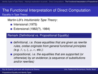 Identity Types in Type Theory Heyting’s explanation via proofs Direct Computations The Functional Interpretation of Propositional E
The Functional Interpretation of Direct Computation
Equality in Type Theory
Martin-L¨of’s Intuitionistic Type Theory:
Intensional (1975)
Extensional (1982(?), 1984)
Remark (Deﬁnitional vs. Propositional Equality)
deﬁnitional, i.e. those equalities that are given as rewrite
rules, orelse originate from general functional principles
(e.g. β, η, ξ, µ, ν, etc.);
propositional, i.e. the equalities that are supported (or
otherwise) by an evidence (a sequence of substitutions
and/or rewrites)
Ruy de Queiroz (joint work with Anjolina de Oliveira) Univ. Federal de Pernambuco, Recife, Brazil
Propositional Equality and Identity Types
 