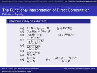 Identity Types in Type Theory Heyting’s explanation via proofs Direct Computations The Functional Interpretation of Propositional E
The Functional Interpretation of Direct Computation
Deﬁnitional Equality
Deﬁnition (Hindley & Seldin 2008)
(α) λx.M = λy.[y/x]M (y /∈ FV(M))
(β) (λx.M)N = [N/x]M
(η) (λx.Mx) = M (x /∈ FV(M))
(ξ)
M = M
λx.M = λx.M
(µ)
M = M
NM = NM
(ν)
M = M
MN = M N
(ρ) M = M
(σ)
M = N
N = M
(τ)
M = N N = P
M = P
Ruy de Queiroz (joint work with Anjolina de Oliveira) Univ. Federal de Pernambuco, Recife, Brazil
Propositional Equality and Identity Types
 