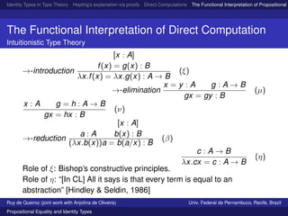 Identity Types in Type Theory Heyting’s explanation via proofs Direct Computations The Functional Interpretation of Propositional E
The Functional Interpretation of Direct Computation
Intuitionistic Type Theory
→-introduction
[x : A]
f(x) = g(x) : B
λx.f(x) = λx.g(x) : A → B
(ξ)
→-elimination
x = y : A g : A → B
gx = gy : B
(µ)
x : A g = h : A → B
gx = hx : B
(ν)
→-reduction
a : A
[x : A]
b(x) : B
(λx.b(x))a = b(a/x) : B
(β)
c : A → B
λx.cx = c : A → B
(η)
Role of ξ: Bishop’s constructive principles.
Role of η: “[In CL] All it says is that every term is equal to an
abstraction” [Hindley & Seldin, 1986]
Ruy de Queiroz (joint work with Anjolina de Oliveira) Univ. Federal de Pernambuco, Recife, Brazil
Propositional Equality and Identity Types
 