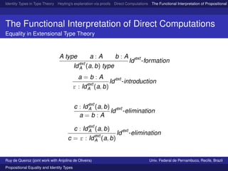Identity Types in Type Theory Heyting’s explanation via proofs Direct Computations The Functional Interpretation of Propositional E
The Functional Interpretation of Direct Computations
Equality in Extensional Type Theory
A type a : A b : A
Idext
A (a, b) type
Idext
-formation
a = b : A
r : Idext
A (a, b)
Idext
-introduction
c : Idext
A (a, b)
a = b : A
Idext
-elimination
c : Idext
A (a, b)
c = r : Idext
A (a, b)
Idext
-elimination
Ruy de Queiroz (joint work with Anjolina de Oliveira) Univ. Federal de Pernambuco, Recife, Brazil
Propositional Equality and Identity Types
 