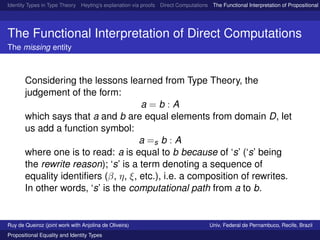 Identity Types in Type Theory Heyting’s explanation via proofs Direct Computations The Functional Interpretation of Propositional E
The Functional Interpretation of Direct Computations
The missing entity
Considering the lessons learned from Type Theory, the
judgement of the form:
a = b : A
which says that a and b are equal elements from domain D, let
us add a function symbol:
a =s b : A
where one is to read: a is equal to b because of ‘s’ (‘s’ being
the rewrite reason); ‘s’ is a term denoting a sequence of
equality identiﬁers (β, η, ξ, etc.), i.e. a composition of rewrites.
In other words, ‘s’ is the computational path from a to b.
Ruy de Queiroz (joint work with Anjolina de Oliveira) Univ. Federal de Pernambuco, Recife, Brazil
Propositional Equality and Identity Types
 