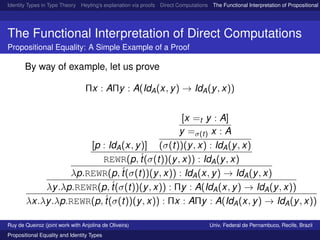 Identity Types in Type Theory Heyting’s explanation via proofs Direct Computations The Functional Interpretation of Propositional E
The Functional Interpretation of Direct Computations
Propositional Equality: A Simple Example of a Proof
By way of example, let us prove
Πx : AΠy : A(IdA(x, y) → IdA(y, x))
[p : IdA(x, y)]
[x =t y : A]
y =σ(t) x : A
(σ(t))(y, x) : IdA(y, x)
REWR(p,´t(σ(t))(y, x)) : IdA(y, x)
λp.REWR(p,´t(σ(t))(y, x)) : IdA(x, y) → IdA(y, x)
λy.λp.REWR(p,´t(σ(t))(y, x)) : Πy : A(IdA(x, y) → IdA(y, x))
λx.λy.λp.REWR(p,´t(σ(t))(y, x)) : Πx : AΠy : A(IdA(x, y) → IdA(y, x))
Ruy de Queiroz (joint work with Anjolina de Oliveira) Univ. Federal de Pernambuco, Recife, Brazil
Propositional Equality and Identity Types
 