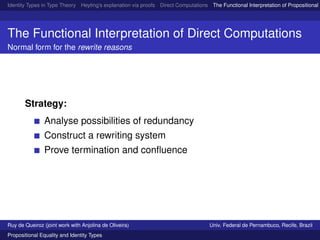Identity Types in Type Theory Heyting’s explanation via proofs Direct Computations The Functional Interpretation of Propositional E
The Functional Interpretation of Direct Computations
Normal form for the rewrite reasons
Strategy:
Analyse possibilities of redundancy
Construct a rewriting system
Prove termination and conﬂuence
Ruy de Queiroz (joint work with Anjolina de Oliveira) Univ. Federal de Pernambuco, Recife, Brazil
Propositional Equality and Identity Types
 