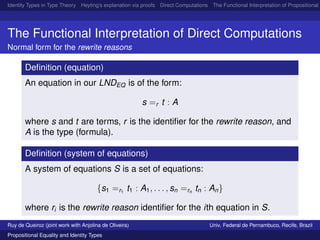 Identity Types in Type Theory Heyting’s explanation via proofs Direct Computations The Functional Interpretation of Propositional E
The Functional Interpretation of Direct Computations
Normal form for the rewrite reasons
Deﬁnition (equation)
An equation in our LNDEQ is of the form:
s =r t : A
where s and t are terms, r is the identiﬁer for the rewrite reason, and
A is the type (formula).
Deﬁnition (system of equations)
A system of equations S is a set of equations:
{s1 =r1
t1 : A1, . . . , sn =rn
tn : An}
where ri is the rewrite reason identiﬁer for the ith equation in S.
Ruy de Queiroz (joint work with Anjolina de Oliveira) Univ. Federal de Pernambuco, Recife, Brazil
Propositional Equality and Identity Types
 