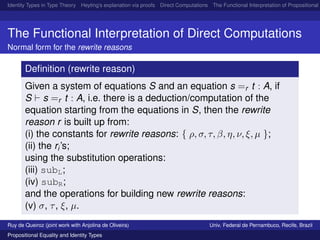 Identity Types in Type Theory Heyting’s explanation via proofs Direct Computations The Functional Interpretation of Propositional E
The Functional Interpretation of Direct Computations
Normal form for the rewrite reasons
Deﬁnition (rewrite reason)
Given a system of equations S and an equation s =r t : A, if
S s =r t : A, i.e. there is a deduction/computation of the
equation starting from the equations in S, then the rewrite
reason r is built up from:
(i) the constants for rewrite reasons: { ρ, σ, τ, β, η, ν, ξ, µ };
(ii) the ri’s;
using the substitution operations:
(iii) subL;
(iv) subR;
and the operations for building new rewrite reasons:
(v) σ, τ, ξ, µ.
Ruy de Queiroz (joint work with Anjolina de Oliveira) Univ. Federal de Pernambuco, Recife, Brazil
Propositional Equality and Identity Types
 