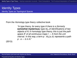 Identity Types in Type Theory Heyting’s explanation via proofs Direct Computations The Functional Interpretation of Propositional E
Identity Types
Identity Types as Topological Spaces
From the Homotopy type theory collective book
(2013):
“In type theory, for every type A there is a (formerly
somewhat mysterious) type IdA of identiﬁcations of two
objects of A; in homotopy type theory, this is just the path
space AI
of all continuous maps I → A from the unit
interval. In this way, a term p : IdA(a, b) represents a path
p : a b in A.”
Ruy de Queiroz (joint work with Anjolina de Oliveira) Univ. Federal de Pernambuco, Recife, Brazil
Propositional Equality and Identity Types
 