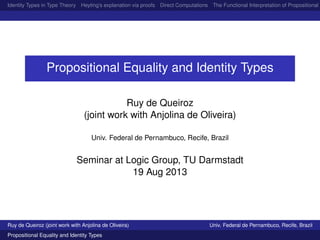 Identity Types in Type Theory Heyting’s explanation via proofs Direct Computations The Functional Interpretation of Propositional E
Propositional Equality and Identity Types
Ruy de Queiroz
(joint work with Anjolina de Oliveira)
Univ. Federal de Pernambuco, Recife, Brazil
Seminar at Logic Group, TU Darmstadt
19 Aug 2013
Ruy de Queiroz (joint work with Anjolina de Oliveira) Univ. Federal de Pernambuco, Recife, Brazil
Propositional Equality and Identity Types
 