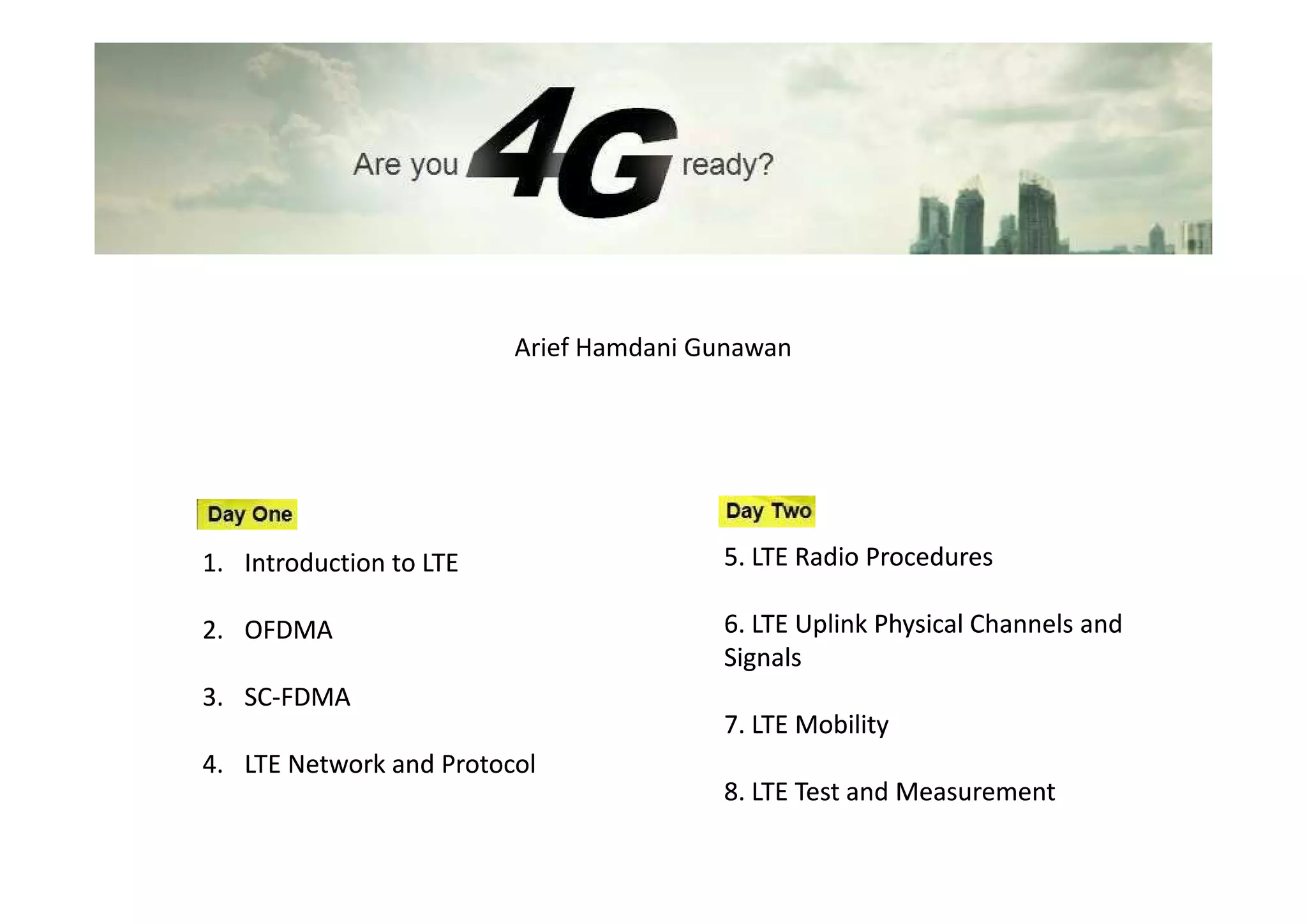 Arief Hamdani Gunawan




1. Introduction to LTE                  5. LTE Radio Procedures

2. OFDMA                                6. LTE Uplink Physical Channels and
                                        Signals
3. SC-FDMA
   SC-
                                        7. LTE Mobility
4. LTE Network and Protocol
                                        8. LTE Test and Measurement
 