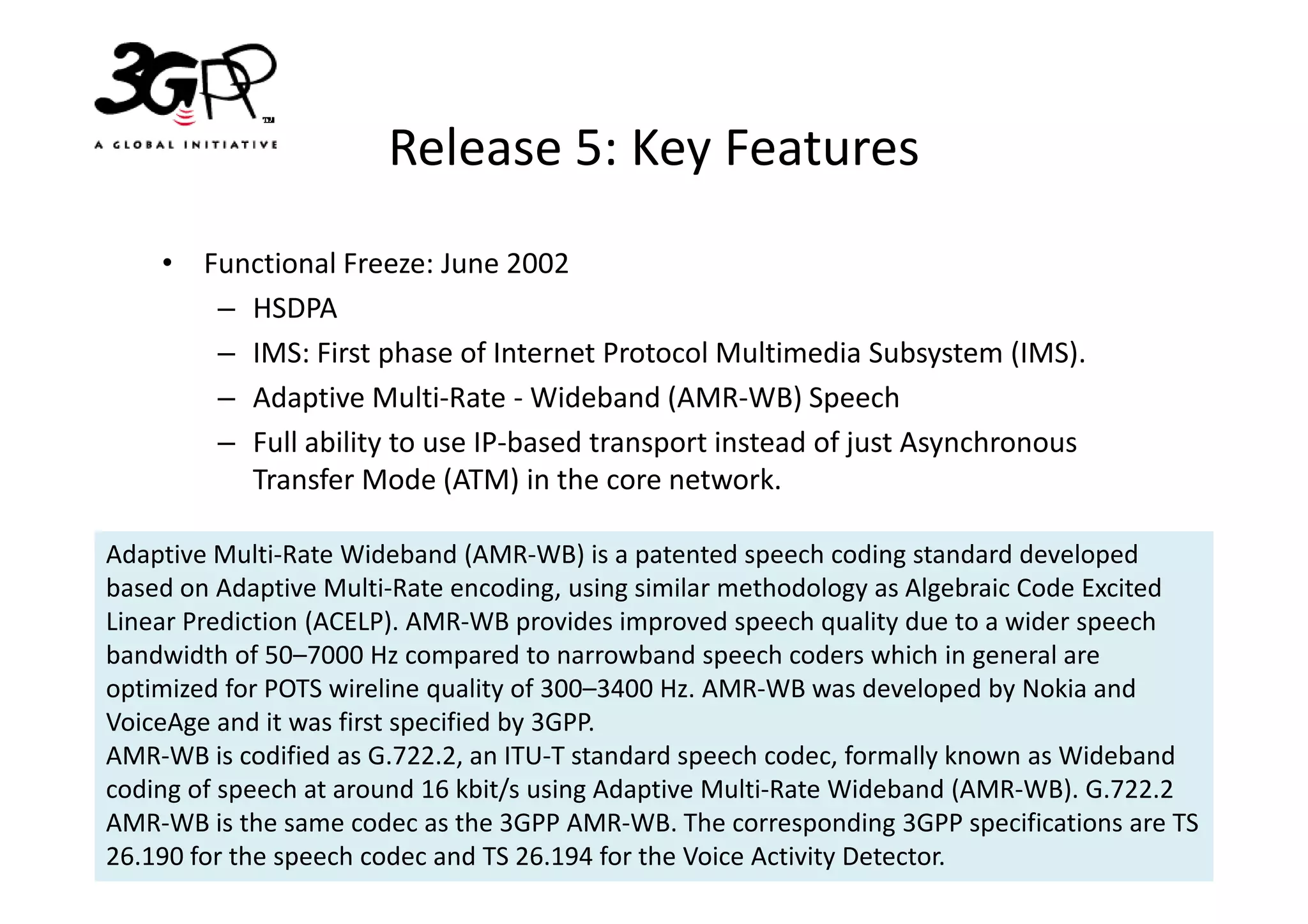 Release 5: Key Features
    • Functional Freeze: June 2002
       – HSDPA
       – IMS: First phase of Internet Protocol Multimedia Subsystem (IMS).
       – Adaptive Multi-Rate - Wideband (AMR-WB) Speech
       – Full ability to use IP-based transport instead of just Asynchronous
         Transfer Mode (ATM) in the core network.

Adaptive Multi-Rate Wideband (AMR-WB) is a patented speech coding standard developed
based on Adaptive Multi-Rate encoding, using similar methodology as Algebraic Code Excited
Linear Prediction (ACELP). AMR-WB provides improved speech quality due to a wider speech
bandwidth of 50–7000 Hz compared to narrowband speech coders which in general are
optimized for POTS wireline quality of 300–3400 Hz. AMR-WB was developed by Nokia and
VoiceAge and it was first specified by 3GPP.
AMR-WB is codified as G.722.2, an ITU-T standard speech codec, formally known as Wideband
coding of speech at around 16 kbit/s using Adaptive Multi-Rate Wideband (AMR-WB). G.722.2
AMR-WB is the same codec as the 3GPP AMR-WB. The corresponding 3GPP specifications are TS
26.190 for the speech codec and TS 26.194 for the Voice Activity Detector.
 