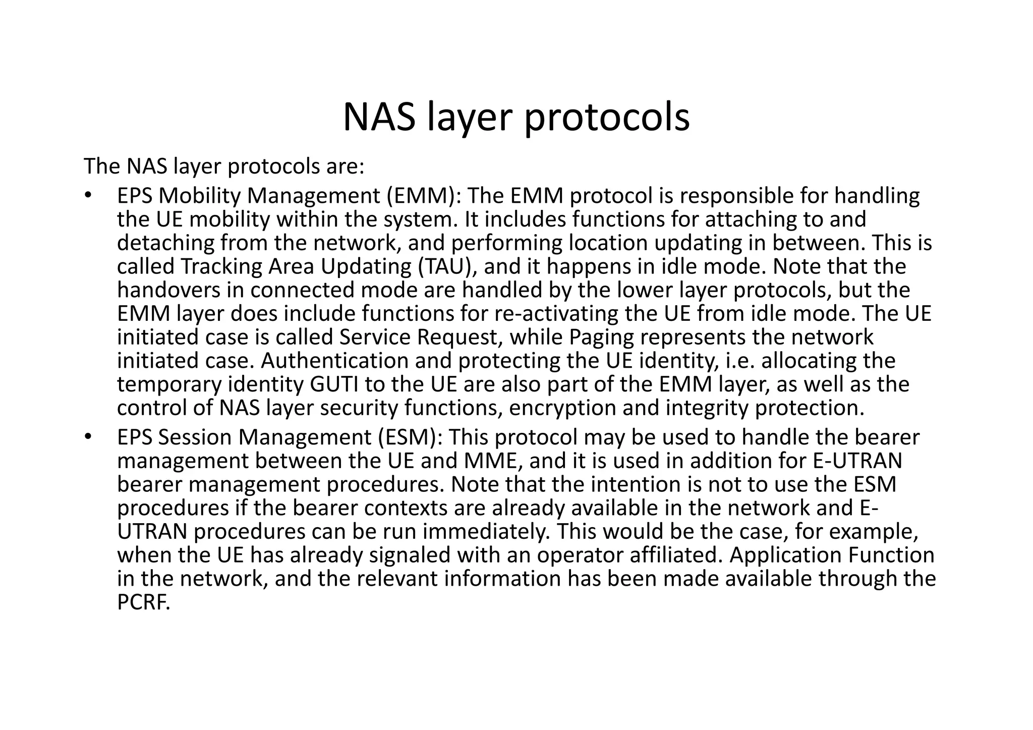 NAS layer protocols
The NAS layer protocols are:
• EPS Mobility Management (EMM): The EMM protocol is responsible for handling
   the UE mobility within the system. It includes functions for attaching to and
   detaching from the network, and performing location updating in between. This is
   called Tracking Area Updating (TAU), and it happens in idle mode. Note that the
   handovers in connected mode are handled by the lower layer protocols, but the
   EMM layer does include functions for re-activating the UE from idle mode. The UE
   initiated case is called Service Request, while Paging represents the network
   initiated case. Authentication and protecting the UE identity, i.e. allocating the
   temporary identity GUTI to the UE are also part of the EMM layer, as well as the
   control of NAS layer security functions, encryption and integrity protection.
• EPS Session Management (ESM): This protocol may be used to handle the bearer
   management between the UE and MME, and it is used in addition for E-UTRAN
   bearer management procedures. Note that the intention is not to use the ESM
   procedures if the bearer contexts are already available in the network and E-
   UTRAN procedures can be run immediately. This would be the case, for example,
   when the UE has already signaled with an operator affiliated. Application Function
   in the network, and the relevant information has been made available through the
   PCRF.
 